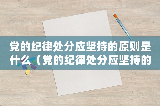 黨的紀(jì)律處分應(yīng)堅持的原則是什么（黨的紀(jì)律處分應(yīng)堅持的原則有哪些內(nèi)容）