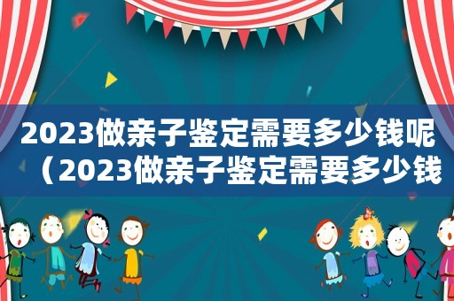 2023做親子鑒定需要多少錢呢（2023做親子鑒定需要多少錢呢）