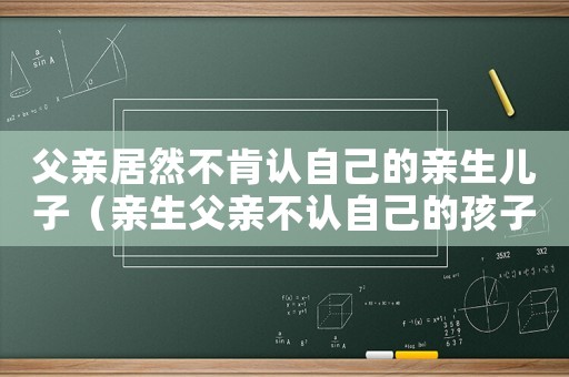 父親居然不肯認(rèn)自己的親生兒子（親生父親不認(rèn)自己的孩子該怎么辦）