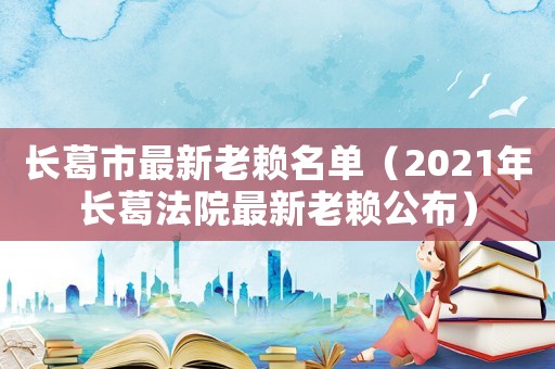 長葛市最新老賴名單（2021年長葛法院最新老賴公布）