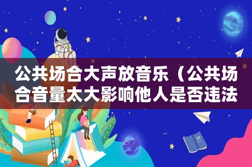 公共場合大聲放音樂（公共場合音量太大影響他人是否違法）