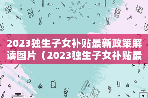 2023獨生子女補貼最新政策解讀圖片（2023獨生子女補貼最新政策解讀）