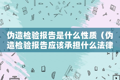 偽造檢驗報告是什么性質(zhì)（偽造檢驗報告應(yīng)該承擔(dān)什么法律后果）