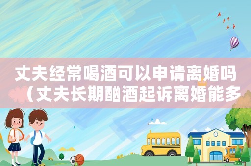 丈夫經(jīng)常喝酒可以申請(qǐng)離婚嗎（丈夫長(zhǎng)期酗酒起訴離婚能多分財(cái)產(chǎn)嗎）