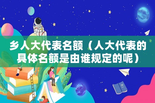 鄉(xiāng)人大代表名額（人大代表的具體名額是由誰規(guī)定的呢）