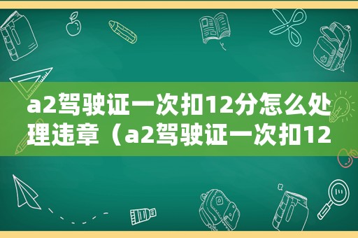 a2駕駛證一次扣12分怎么處理違章（a2駕駛證一次扣12分怎么處理）