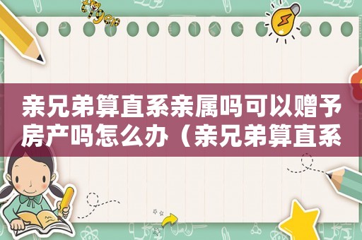 親兄弟算直系親屬嗎可以贈(zèng)予房產(chǎn)嗎怎么辦（親兄弟算直系親屬嗎可以贈(zèng)予房產(chǎn)嗎）