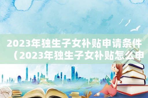2023年獨生子女補貼申請條件（2023年獨生子女補貼怎么申請）