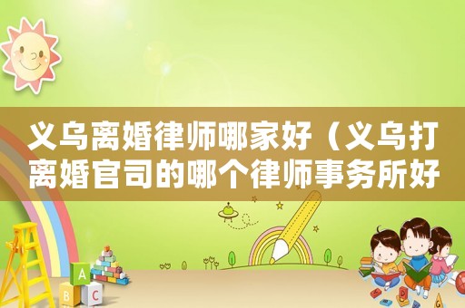 義烏離婚律師哪家好（義烏打離婚官司的哪個律師事務(wù)所好）