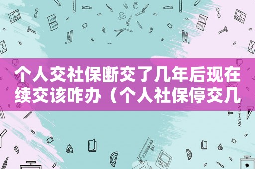 個人交社保斷交了幾年后現在續交該咋辦（個人社保停交幾年了還可以續交嗎）