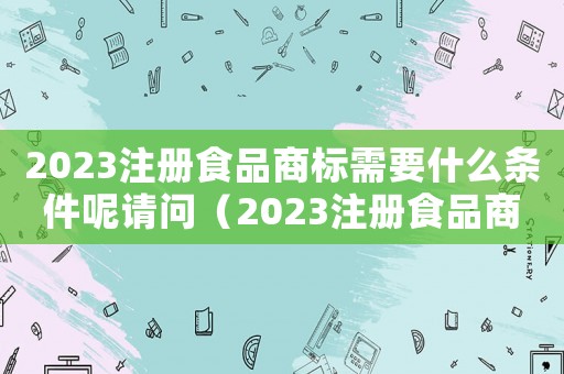 2023注冊食品商標需要什么條件呢請問（2023注冊食品商標需要什么條件呢）