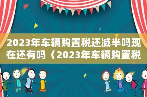 2023年車輛購置稅還減半嗎現在還有嗎（2023年車輛購置稅還減半嗎現在）