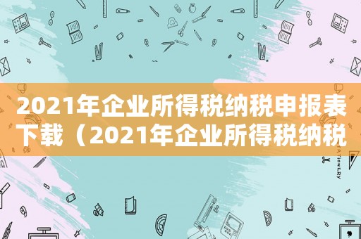 2021年企業所得稅納稅申報表下載（2021年企業所得稅納稅申報表）