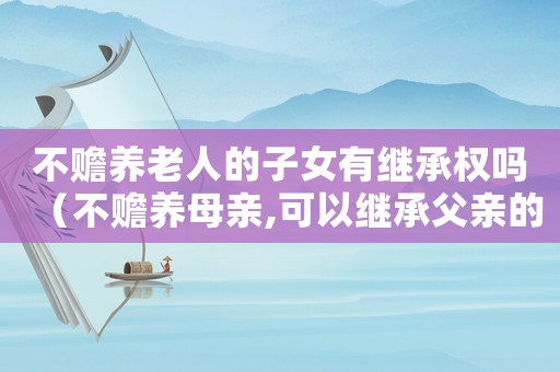 不贍養老人的子女有繼承權嗎（不贍養母親,可以繼承父親的遺產嗎）