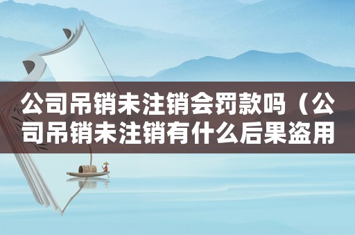 公司吊銷未注銷會罰款嗎（公司吊銷未注銷有什么后果盜用身份）