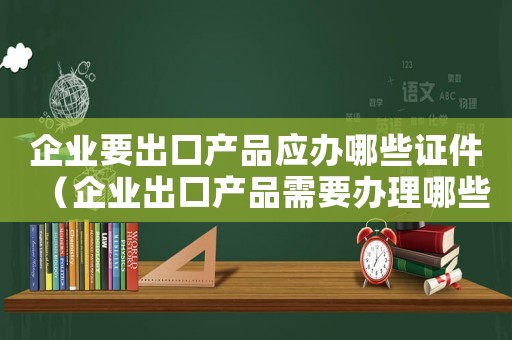 企業(yè)要出口產(chǎn)品應(yīng)辦哪些證件（企業(yè)出口產(chǎn)品需要辦理哪些手續(xù)呢）