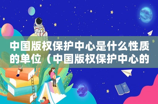 中國版權保護中心是什么性質的單位（中國版權保護中心的基本職責是什么呢）