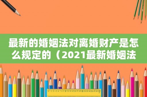 最新的婚姻法對(duì)離婚財(cái)產(chǎn)是怎么規(guī)定的（2021最新婚姻法離婚財(cái)產(chǎn)劃分）