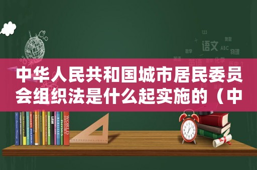 中華人民共和國城市居民委員會組織法是什么起實施的（中華人民共和城市居民委員會組織法）