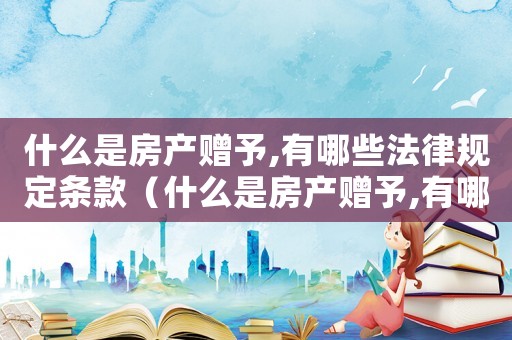 什么是房產贈予,有哪些法律規定條款（什么是房產贈予,有哪些法律規定?）