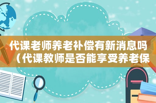 代課老師養老補償有新消息嗎（代課教師是否能享受養老保險待遇呢）
