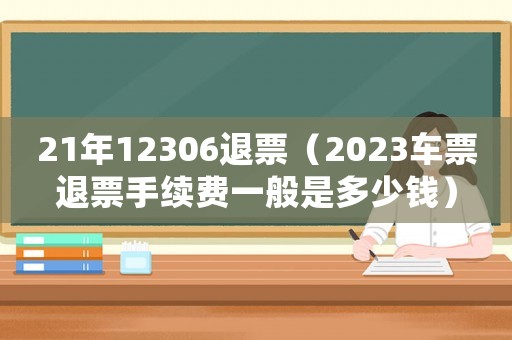 21年12306退票（2023車票退票手續費一般是多少錢）