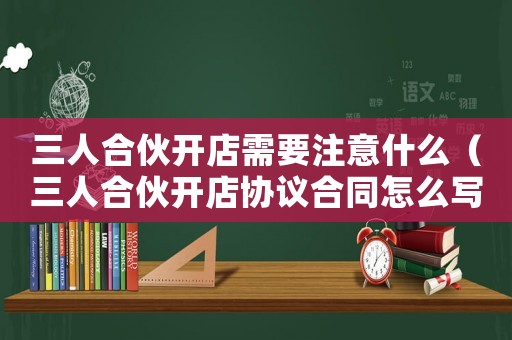 三人合伙開店需要注意什么（三人合伙開店協議合同怎么寫合法）
