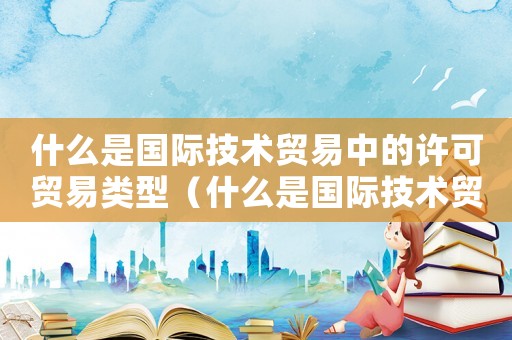 什么是國際技術貿易中的許可貿易類型（什么是國際技術貿易中的許可貿易）