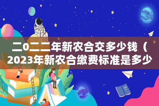 二0二二年新農(nóng)合交多少錢（2023年新農(nóng)合繳費標準是多少元）