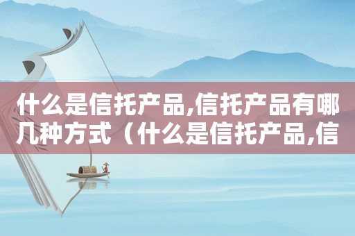 什么是信托產品,信托產品有哪幾種方式（什么是信托產品,信托產品有哪幾種）
