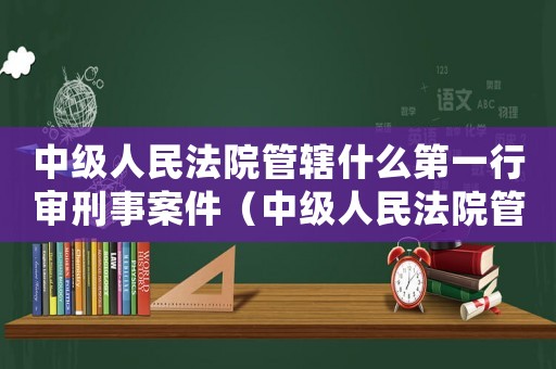 中級人民法院管轄什么第一行審刑事案件（中級人民法院管轄什么第一行審是案件）