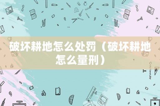破壞耕地怎么處罰（破壞耕地怎么量刑）