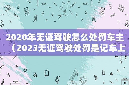 2020年無證駕駛怎么處罰車主（2023無證駕駛處罰是記車上的嗎）