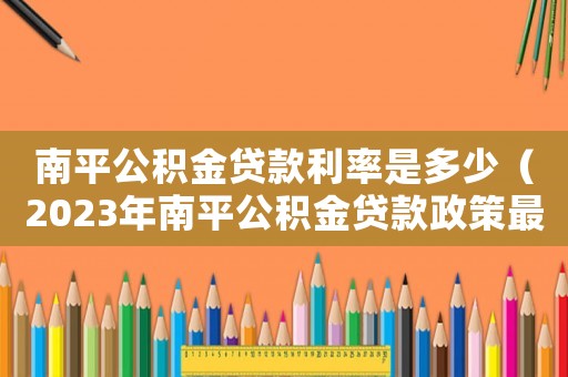 南平公積金貸款利率是多少（2023年南平公積金貸款政策最新）