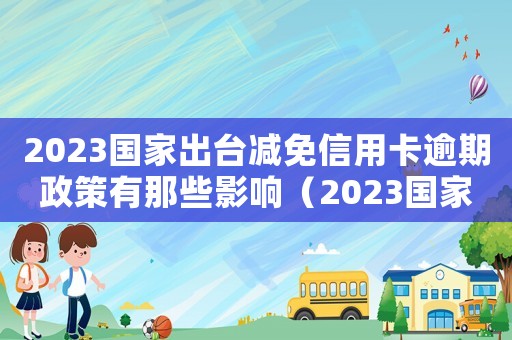 2023國家出臺減免信用卡逾期政策有那些影響（2023國家出臺減免信用卡逾期政策）