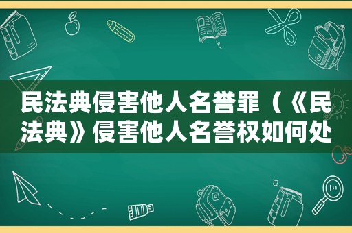 民法典侵害他人名譽罪（《民法典》侵害他人名譽權如何處理呢）