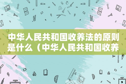 中華人民共和國收養(yǎng)法的原則是什么（中華人民共和國收養(yǎng)法的主要內(nèi)容）
