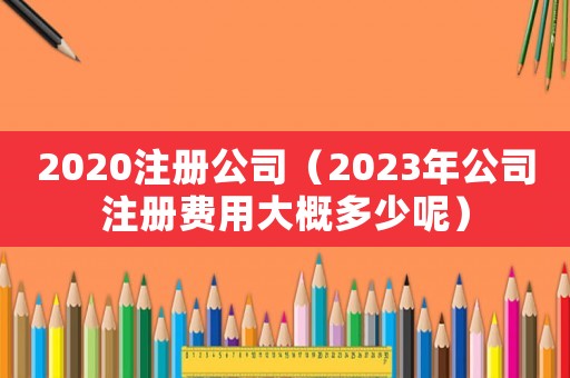 2020注冊公司（2023年公司注冊費用大概多少呢）