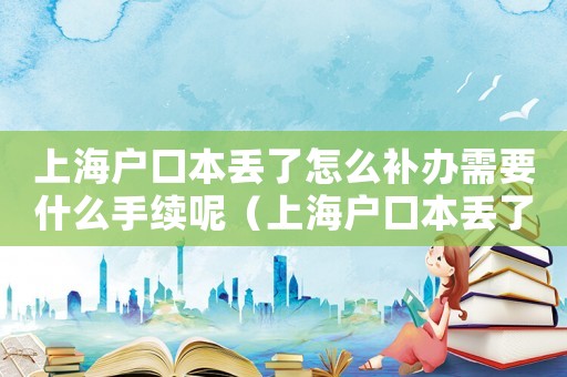 上海戶口本丟了怎么補辦需要什么手續呢（上海戶口本丟了怎么補辦需要什么手續）