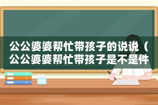 公公婆婆幫忙帶孩子的說說（公公婆婆幫忙帶孩子是不是件好事）