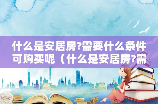 什么是安居房?需要什么條件可購(gòu)買(mǎi)呢（什么是安居房?需要什么條件可購(gòu)買(mǎi)）