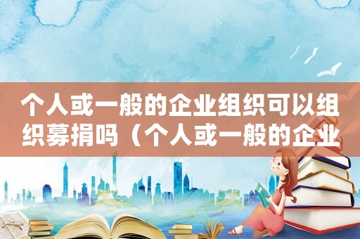 個(gè)人或一般的企業(yè)組織可以組織募捐嗎（個(gè)人或一般的企業(yè)組織可以組織募捐嗎）