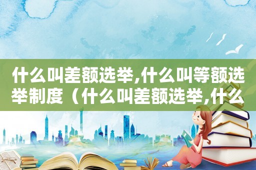 什么叫差額選舉,什么叫等額選舉制度（什么叫差額選舉,什么叫等額選舉）