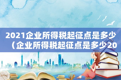 2021企業所得稅起征點是多少（企業所得稅起征點是多少2023）