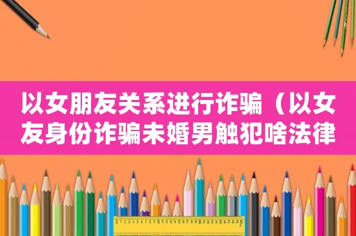 以女朋友關(guān)系進(jìn)行詐騙（以女友身份詐騙未婚男觸犯啥法律）