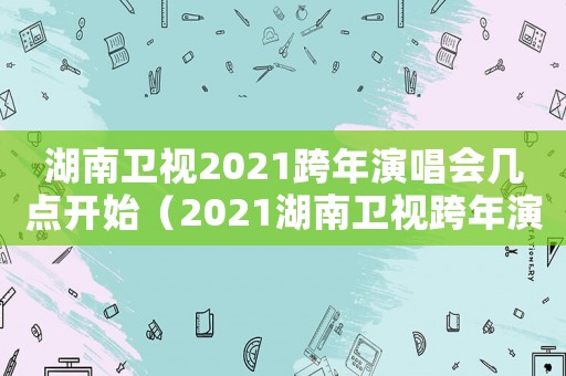 湖南衛視2021跨年演唱會幾點開始（2021湖南衛視跨年演唱會幾點開播）