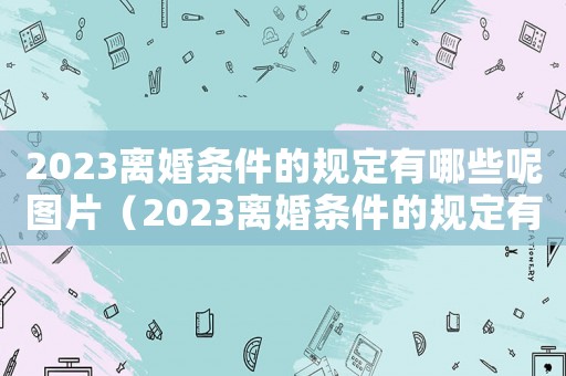 2023離婚條件的規定有哪些呢圖片（2023離婚條件的規定有哪些呢）