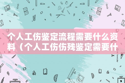 個人工傷鑒定流程需要什么資料（個人工傷傷殘鑒定需要什么材料和流程）