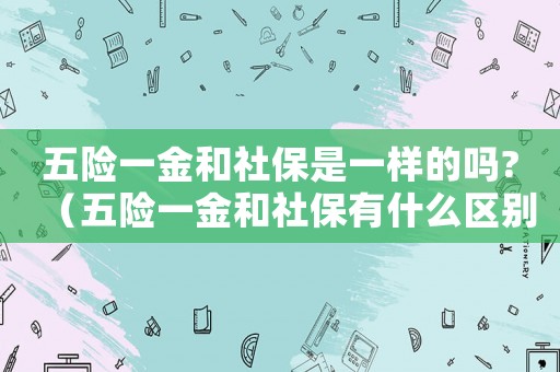 五險一金和社保是一樣的嗎?（五險一金和社保有什么區別怎么查詢）
