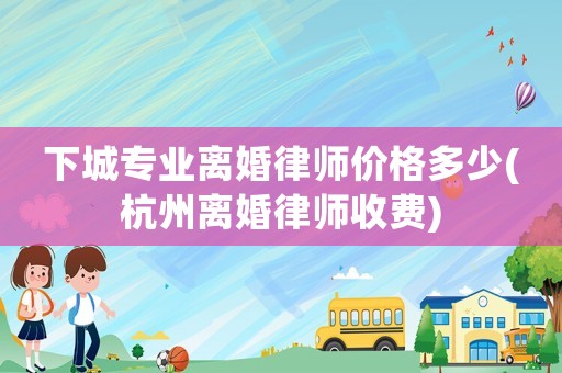 下城專業(yè)離婚律師價格多少(杭州離婚律師收費)